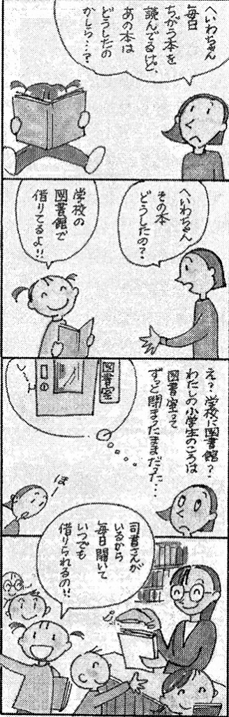 4コマ漫画　１コマ目　母独白「へいわちゃん、毎日違う本を読んでるけど、あの本はどうしたのかしら？」２コマ目　母「へいわちゃん、その本どうしたの？」へいわちゃん「学校の図書館で借りてるよ」　３コマ目　母独白「え？学校に図書館？私の小学生の頃は図書室ってずっと閉まったままだった」へいわちゃん「ほー」　４コマ目　へいわちゃん「司書さんがいるから毎日開いていつでも借りられるの」