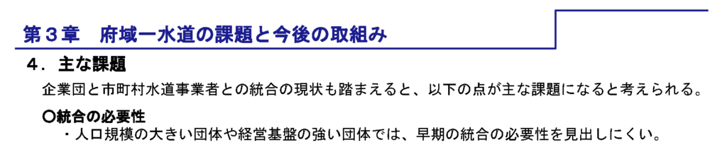 第3章　府域一水道の課題と今後の取組み　4．主な課題　企業団と市町村水道事業者との統合の現状も踏まえると、以下の点が主な課題になると考えられる。　○統合の必要性　・人口規模のおおきいだんたいや経営基盤の強い団体では、早期の統合の必要性を見出しにくい。